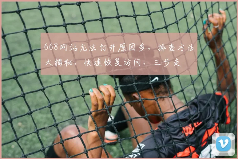 668网站无法打开原因多，排查方法大揭秘，快速恢复访问，三步走
