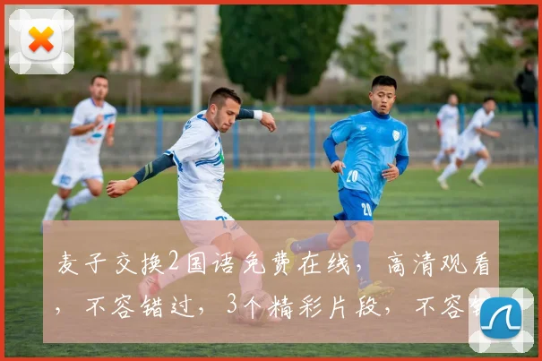 麦子交换2国语免费在线，高清观看，不容错过，3个精彩片段，不容错过
