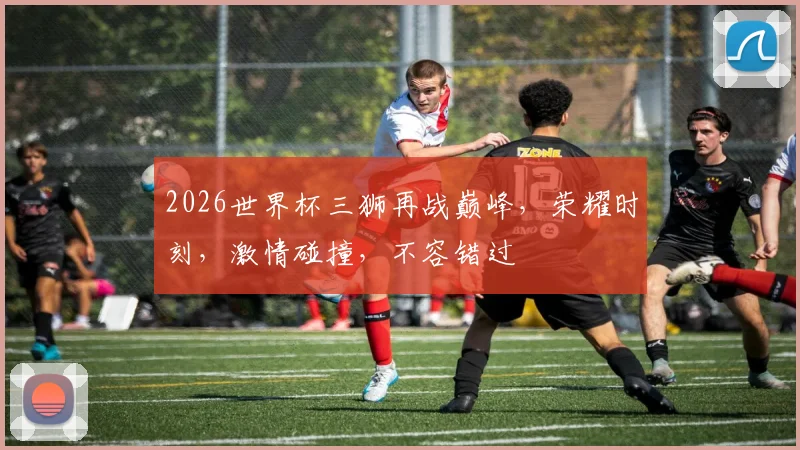 2026世界杯三狮再战巅峰，荣耀时刻，激情碰撞，不容错过