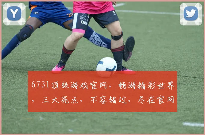 6731顶级游戏官网，畅游精彩世界，三大亮点，不容错过，尽在官网体验